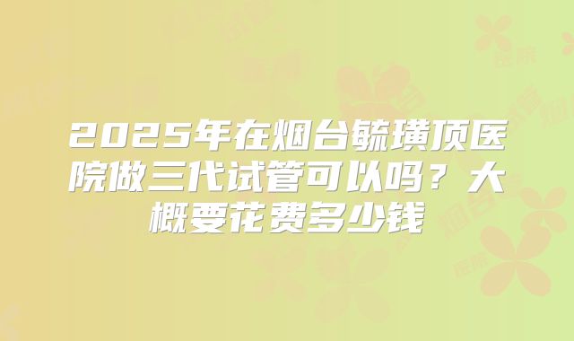 2025年在烟台毓璜顶医院做三代试管可以吗?大概要花费多少钱