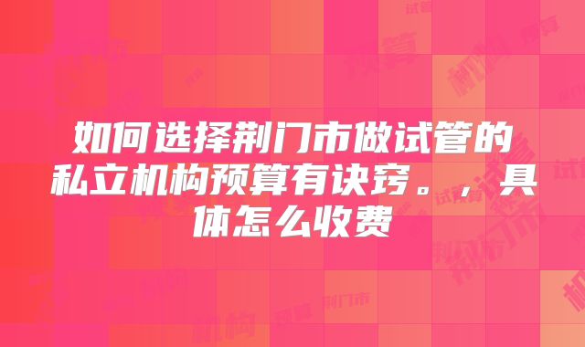 如何选择荆门市做试管的私立机构预算有诀窍。，具体怎么收费