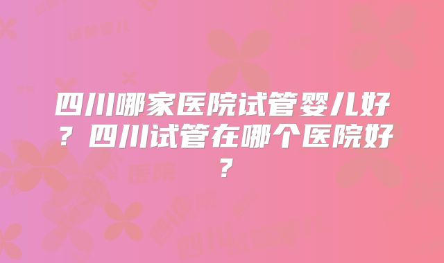 四川哪家医院试管婴儿好?四川试管在哪个医院好?