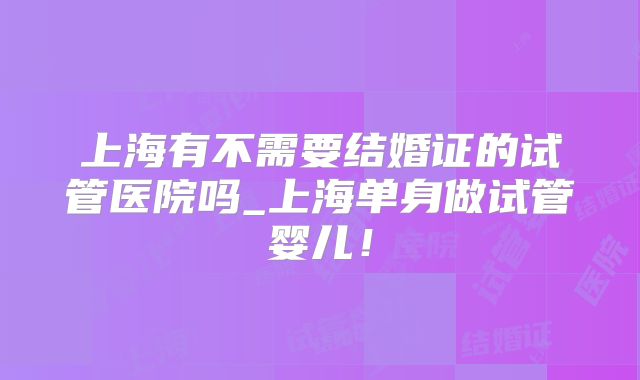 上海有不需要结婚证的试管医院吗_上海单身做试管婴儿！