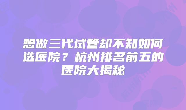 想做三代试管却不知如何选医院？杭州排名前五的医院大揭秘