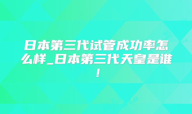 日本第三代试管成功率怎么样_日本第三代天皇是谁!