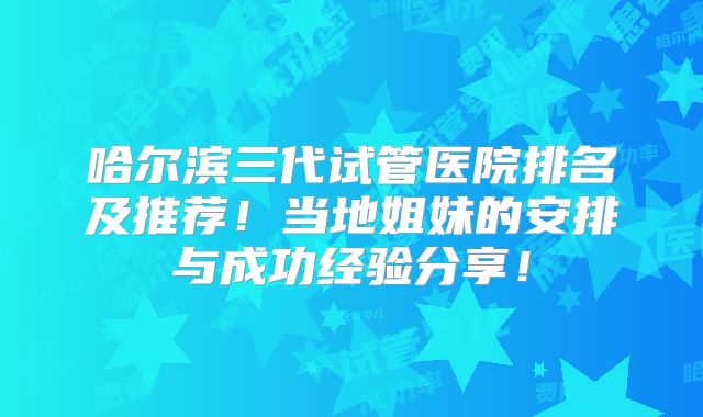 哈尔滨三代试管医院排名及推荐！当地姐妹的安排与成功经验分享！