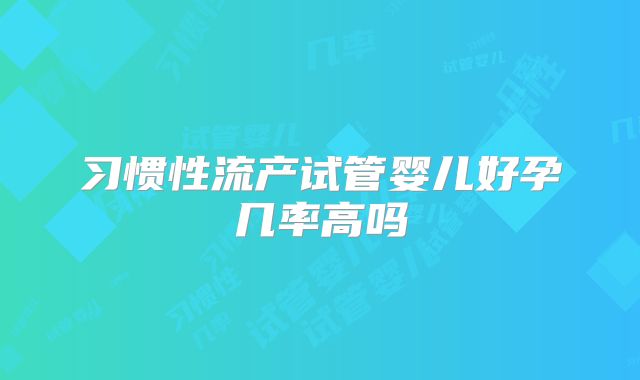 习惯性流产试管婴儿好孕几率高吗