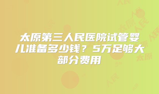 太原第三人民医院试管婴儿准备多少钱？5万足够大部分费用