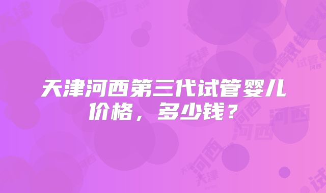 天津河西第三代试管婴儿价格,多少钱?