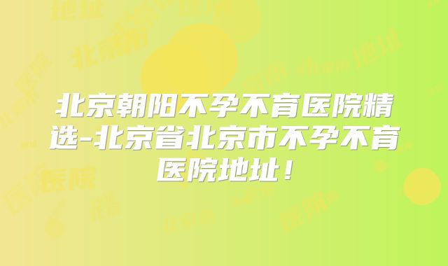 北京朝阳不孕不育医院精选-北京省北京市不孕不育医院地址！