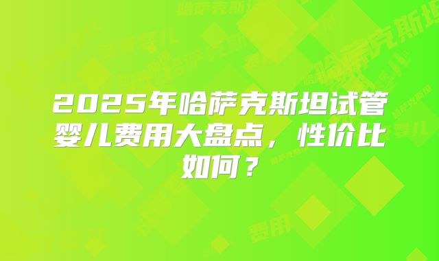 2025年哈萨克斯坦试管婴儿费用大盘点，性价比如何？