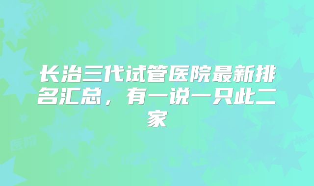 长治三代试管医院最新排名汇总,有一说一只此二家