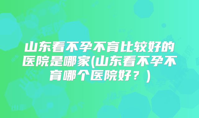 山东看不孕不育比较好的医院是哪家(山东看不孕不育哪个医院好？)