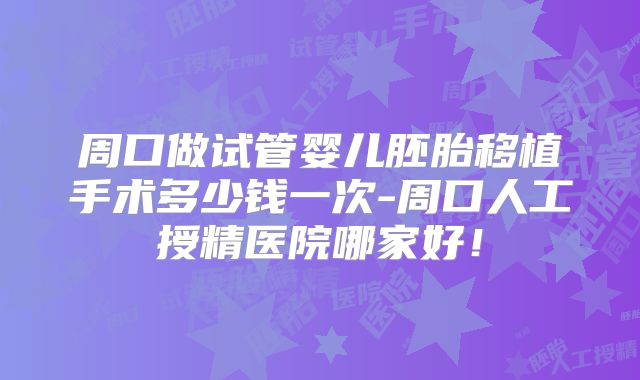 周口做试管婴儿胚胎移植手术多少钱一次-周口人工授精医院哪家好！