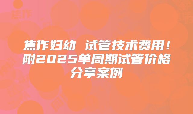 焦作妇幼 试管技术费用!附2025单周期试管价格分享案例