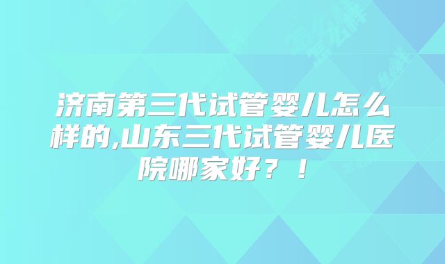 济南第三代试管婴儿怎么样的,山东三代试管婴儿医院哪家好？！