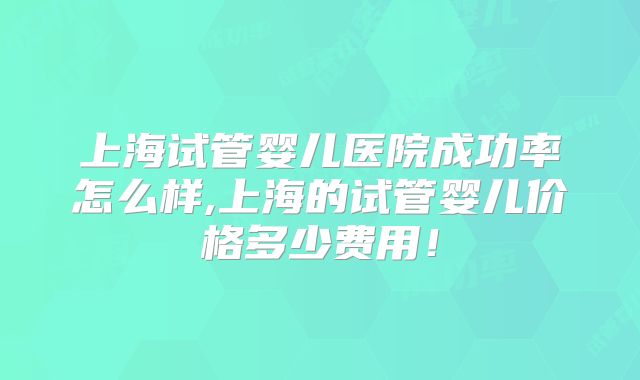 上海试管婴儿医院成功率怎么样,上海的试管婴儿价格多少费用！