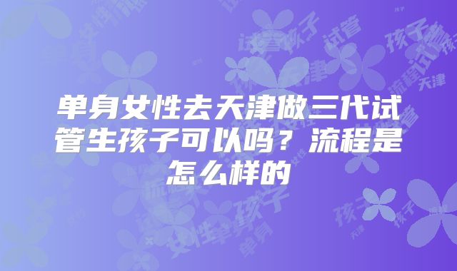 单身女性去天津做三代试管生孩子可以吗?流程是怎么样的