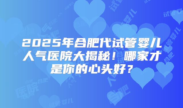 2025年合肥代试管婴儿人气医院大揭秘！哪家才是你的心头好？