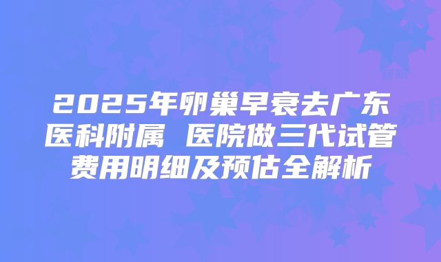 2025年卵巢早衰去广东医科附属 医院做三代试管费用明细及预估全解析