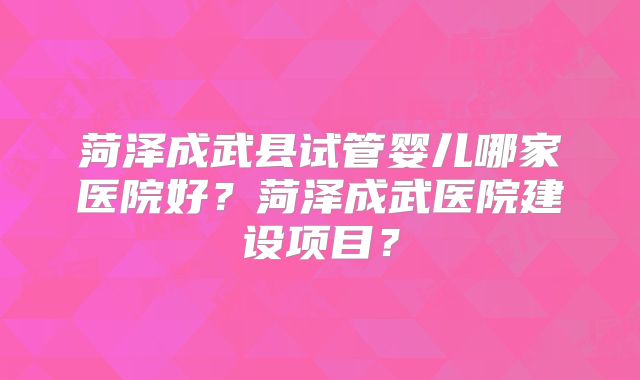 菏泽成武县试管婴儿哪家医院好？菏泽成武医院建设项目？
