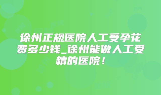 徐州正规医院人工受孕花费多少钱_徐州能做人工受精的医院!