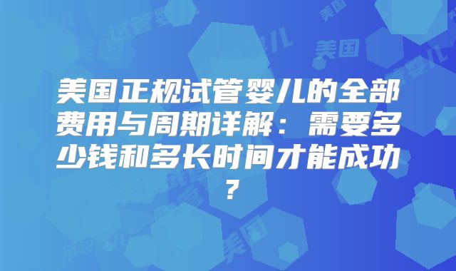 美国正规试管婴儿的全部费用与周期详解:需要多少钱和多长时间才能成功?