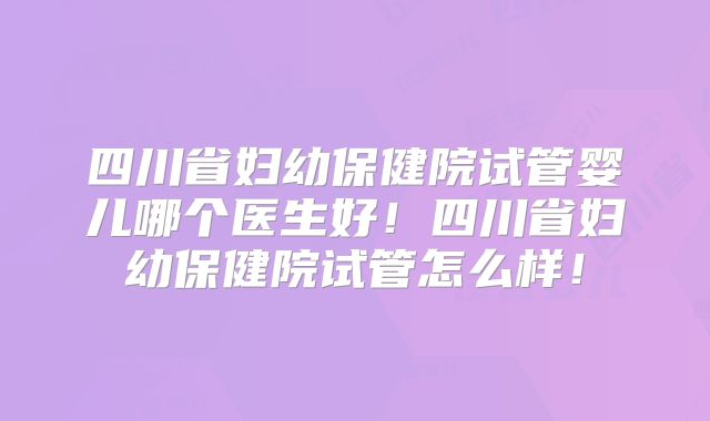 四川省妇幼保健院试管婴儿哪个医生好！四川省妇幼保健院试管怎么样！