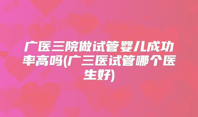 广医三院做试管婴儿成功率高吗(广三医试管哪个医生好)