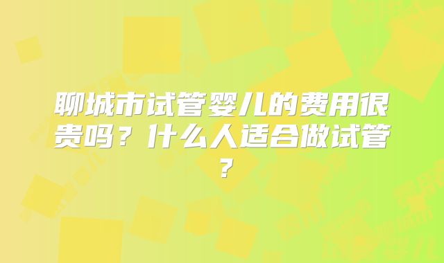 聊城市试管婴儿的费用很贵吗?什么人适合做试管?