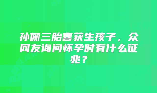 孙俪三胎喜获生孩子，众网友询问怀孕时有什么征兆？