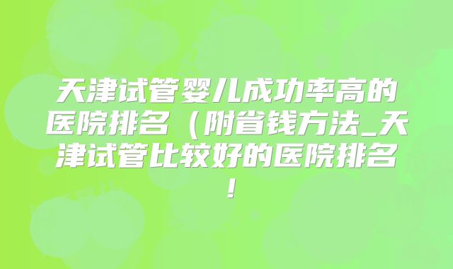 天津试管婴儿成功率高的医院排名（附省钱方法_天津试管比较好的医院排名！