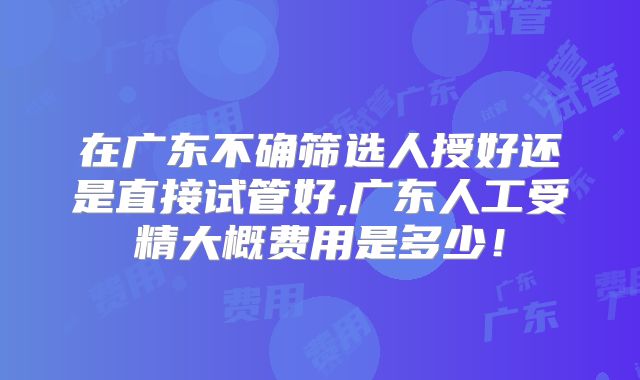 在广东不确筛选人授好还是直接试管好,广东人工受精大概费用是多少！
