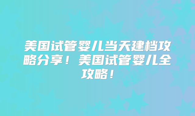 美国试管婴儿当天建档攻略分享！美国试管婴儿全攻略！