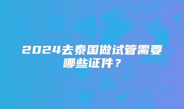 2024去泰国做试管需要哪些证件？