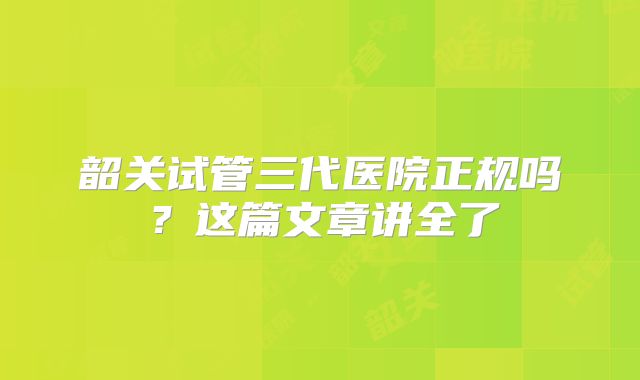 韶关试管三代医院正规吗？这篇文章讲全了