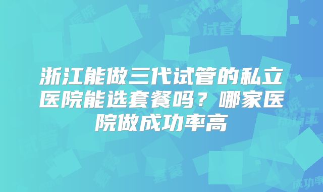 浙江能做三代试管的私立医院能选套餐吗?哪家医院做成功率高