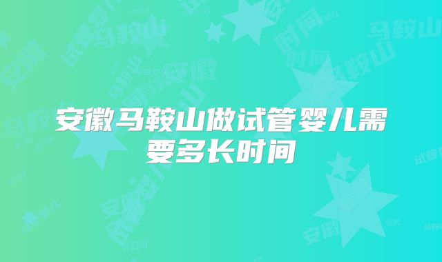 安徽马鞍山做试管婴儿需要多长时间