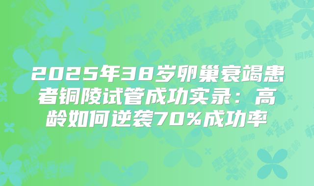 2025年38岁卵巢衰竭患者铜陵试管成功实录：高龄如何逆袭70%成功率