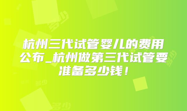 杭州三代试管婴儿的费用公布_杭州做第三代试管要准备多少钱！