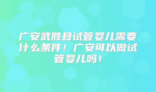 广安武胜县试管婴儿需要什么条件!广安可以做试管婴儿吗!