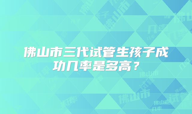 佛山市三代试管生孩子成功几率是多高?