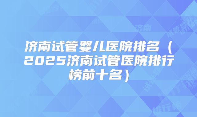 济南试管婴儿医院排名（2025济南试管医院排行榜前十名）