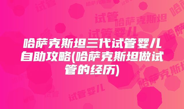 哈萨克斯坦三代试管婴儿自助攻略(哈萨克斯坦做试管的经历)