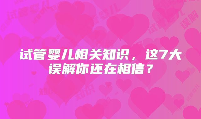 试管婴儿相关知识，这7大误解你还在相信？
