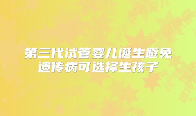 第三代试管婴儿诞生避免遗传病可选择生孩子