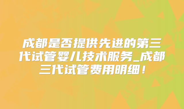 成都是否提供先进的第三代试管婴儿技术服务_成都三代试管费用明细！