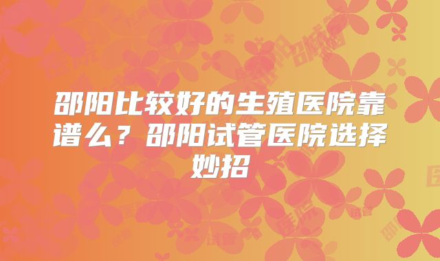 邵阳比较好的生殖医院靠谱么？邵阳试管医院选择妙招