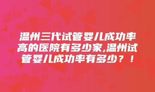 温州三代试管婴儿成功率高的医院有多少家,温州试管婴儿成功率有多少?!