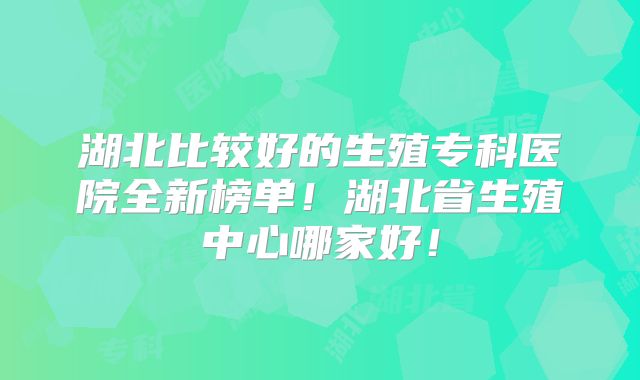湖北比较好的生殖专科医院全新榜单!湖北省生殖中心哪家好!