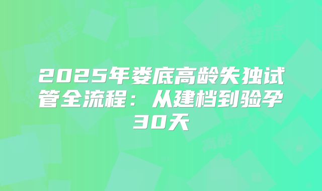 2025年娄底高龄失独试管全流程:从建档到验孕30天