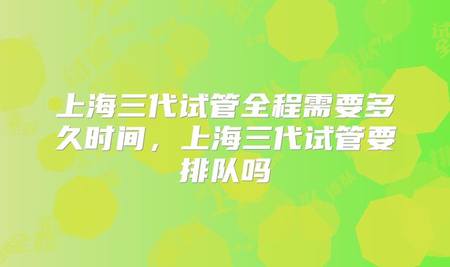 上海三代试管全程需要多久时间，上海三代试管要排队吗