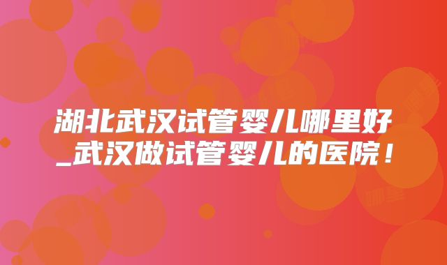 湖北武汉试管婴儿哪里好_武汉做试管婴儿的医院！